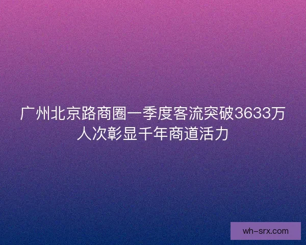 广州北京路商圈一季度客流突破3633万人次彰显千年商道活力 广州北京路商圈一季度客流突破3633万人次彰显千年商道活力