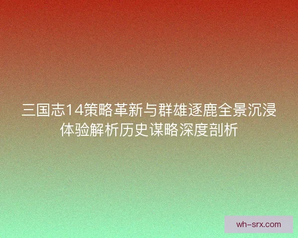三国志14策略革新与群雄逐鹿全景沉浸体验解析历史谋略深度剖析