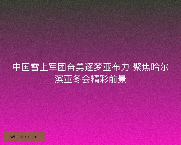 中国雪上军团奋勇逐梦亚布力 聚焦哈尔滨亚冬会精彩前景