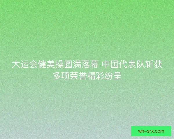 大运会健美操圆满落幕 中国代表队斩获多项荣誉精彩纷呈