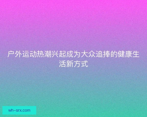 户外运动热潮兴起成为大众追捧的健康生活新方式