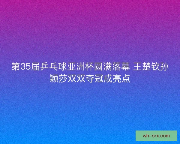 第35届乒乓球亚洲杯圆满落幕 王楚钦孙颖莎双双夺冠成亮点